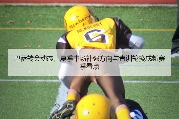 巴萨转会动态，夏季中场补强方向与青训轮换成新赛季看点