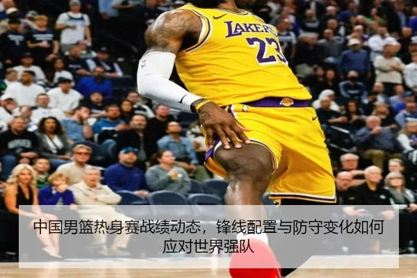 中国男篮热身赛战绩动态，锋线配置与防守变化如何应对世界强队